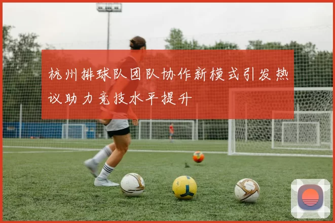 杭州排球队团队协作新模式引发热议助力竞技水平提升