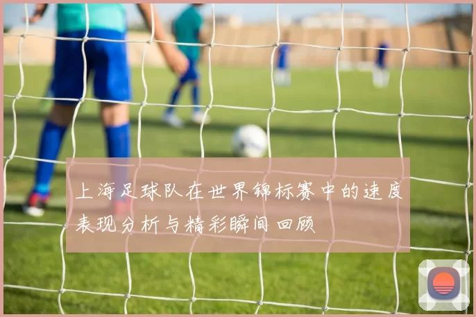上海足球队在世界锦标赛中的速度表现分析与精彩瞬间回顾
