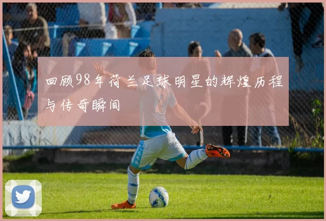 回顾98年荷兰足球明星的辉煌历程与传奇瞬间