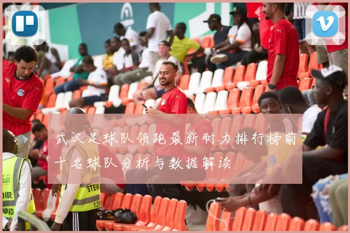 武汉足球队领跑最新耐力排行榜前十名球队分析与数据解读