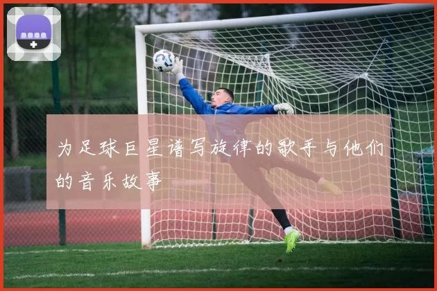 为足球巨星谱写旋律的歌手与他们的音乐故事