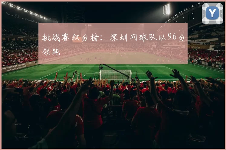 挑战赛积分榜：深圳网球队以96分领跑