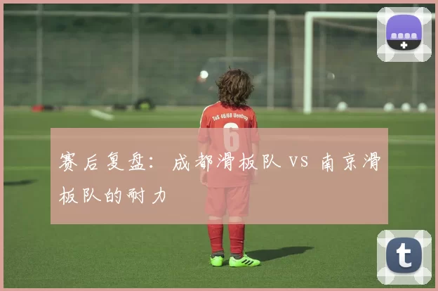 赛后复盘：成都滑板队 vs 南京滑板队的耐力