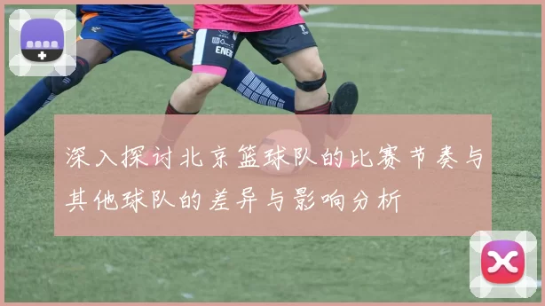 深入探讨北京篮球队的比赛节奏与其他球队的差异与影响分析